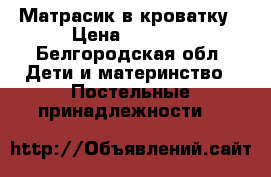 Матрасик в кроватку › Цена ­ 1 200 - Белгородская обл. Дети и материнство » Постельные принадлежности   